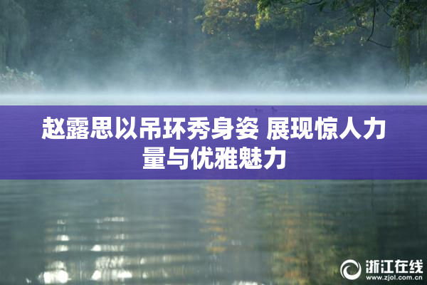 赵露思以吊环秀身姿 展现惊人力量与优雅魅力