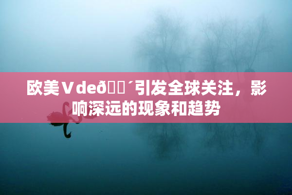 欧美Ⅴde🔴引发全球关注，影响深远的现象和趋势