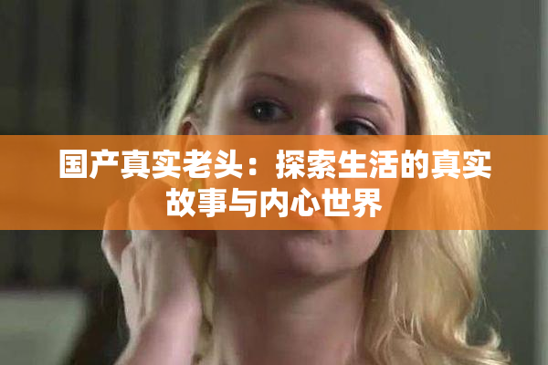 国产真实老头：探索生活的真实故事与内心世界