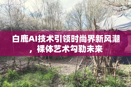 白鹿AI技术引领时尚界新风潮，裸体艺术勾勒未来