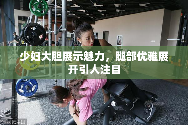 少妇大胆展示魅力，腿部优雅展开引人注目