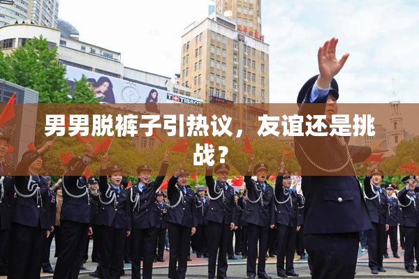 男男脱裤子引热议，友谊还是挑战？