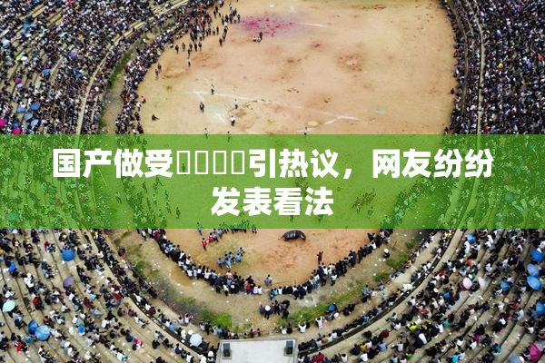 国产做受❌‌❌‌引热议，网友纷纷发表看法