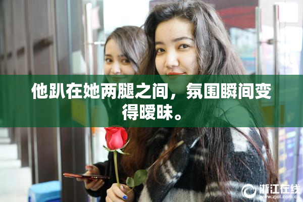他趴在她两腿之间，氛围瞬间变得暧昧。