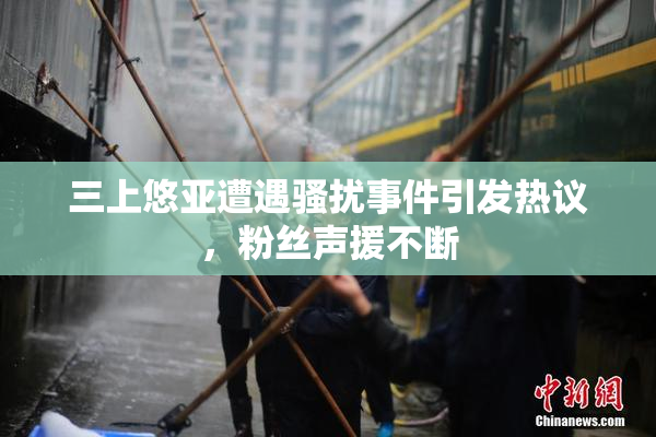 三上悠亚遭遇骚扰事件引发热议，粉丝声援不断