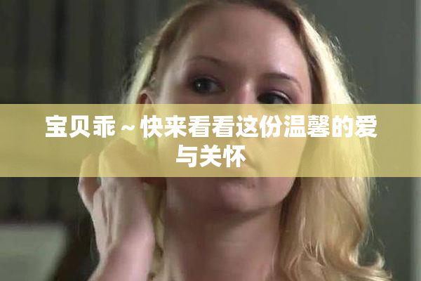 宝贝乖～快来看看这份温馨的爱与关怀