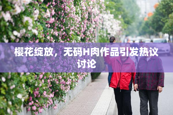 樱花绽放，无码H肉作品引发热议讨论