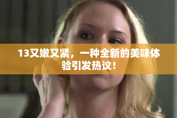13又嫩又紧，一种全新的美味体验引发热议！