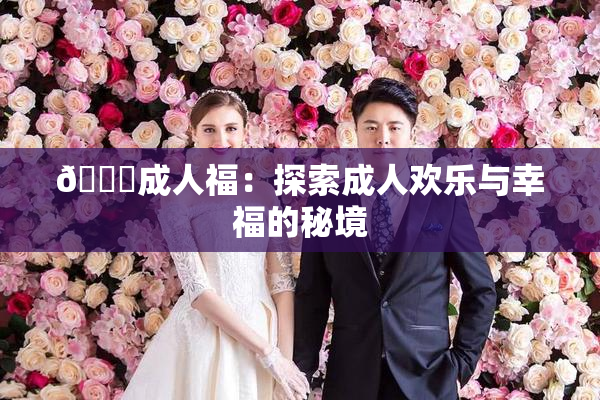 🔞成人福：探索成人欢乐与幸福的秘境