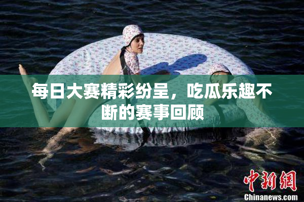 每日大赛精彩纷呈，吃瓜乐趣不断的赛事回顾