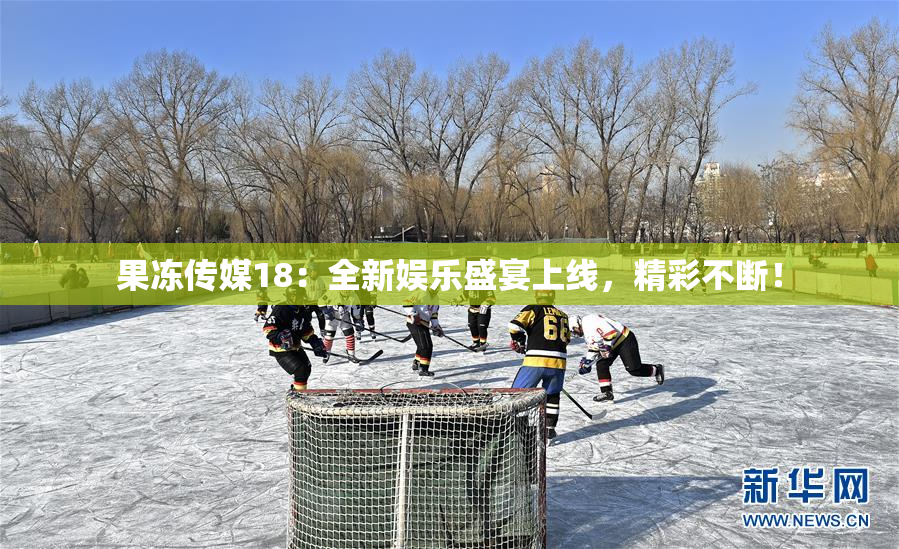 果冻传媒18：全新娱乐盛宴上线，精彩不断！