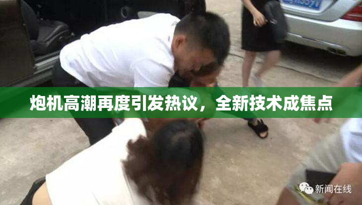 炮机高潮再度引发热议，全新技术成焦点