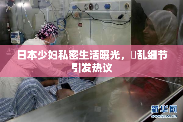 日本少妇私密生活曝光，婬乱细节引发热议