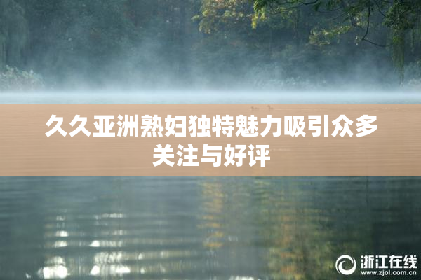 久久亚洲熟妇独特魅力吸引众多关注与好评