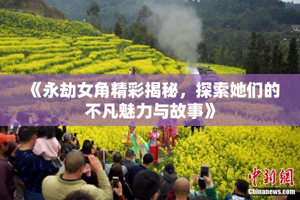 《永劫女角精彩揭秘，探索她们的不凡魅力与故事》