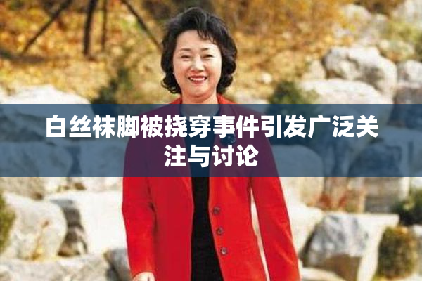白丝袜脚被挠穿事件引发广泛关注与讨论