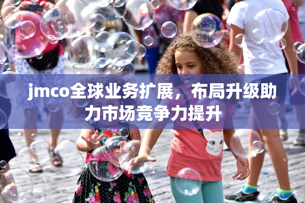 jmco全球业务扩展，布局升级助力市场竞争力提升