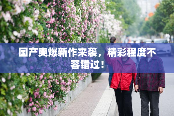 国产爽爆新作来袭，精彩程度不容错过！