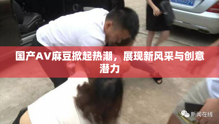国产AV麻豆掀起热潮，展现新风采与创意潜力