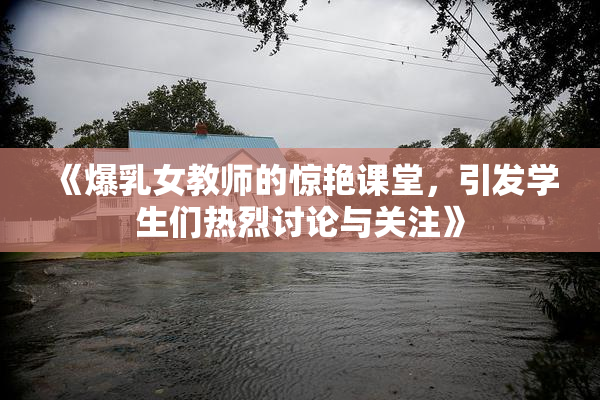 《爆乳女教师的惊艳课堂，引发学生们热烈讨论与关注》