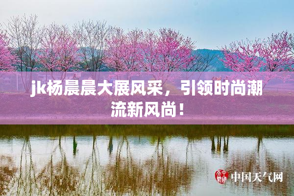 jk杨晨晨大展风采，引领时尚潮流新风尚！