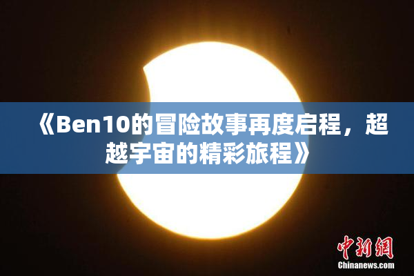 《Ben10的冒险故事再度启程，超越宇宙的精彩旅程》