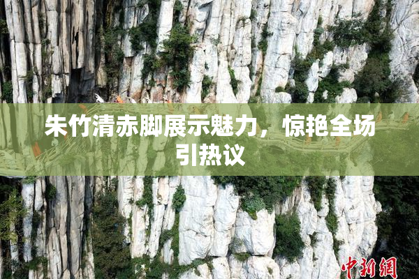 朱竹清赤脚展示魅力，惊艳全场引热议