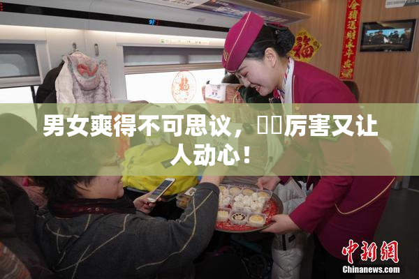 男女爽得不可思议，❌‌厉害又让人动心！