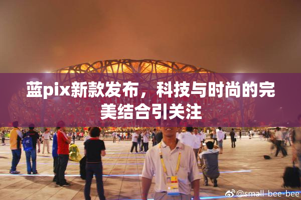 蓝pix新款发布，科技与时尚的完美结合引关注