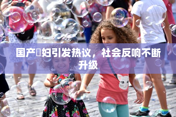 国产婬妇引发热议，社会反响不断升级