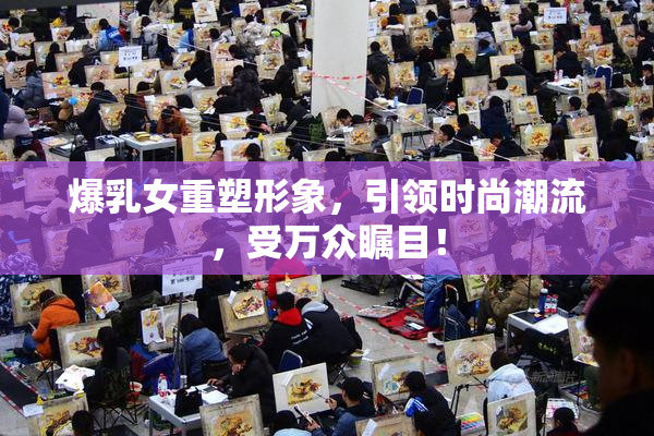 爆乳女重塑形象，引领时尚潮流，受万众瞩目！