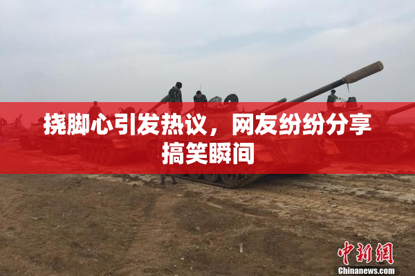 挠脚心引发热议，网友纷纷分享搞笑瞬间