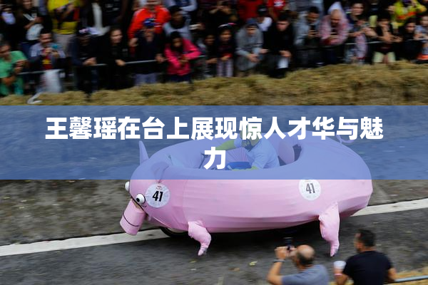 王馨瑶在台上展现惊人才华与魅力