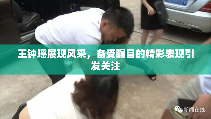 王钟瑶展现风采，备受瞩目的精彩表现引发关注