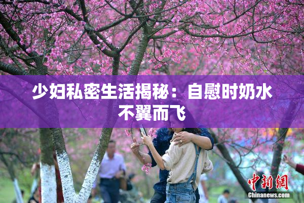 少妇私密生活揭秘：自慰时奶水不翼而飞