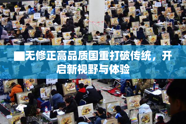 ▇无修正高品质国重打破传统，开启新视野与体验
