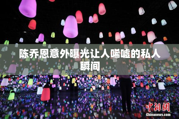 陈乔恩意外曝光让人唏嘘的私人瞬间