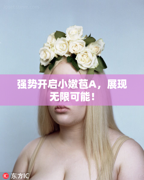 强势开启小嫩苞A，展现无限可能！