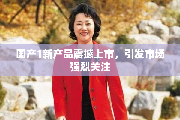 国产1新产品震撼上市，引发市场强烈关注