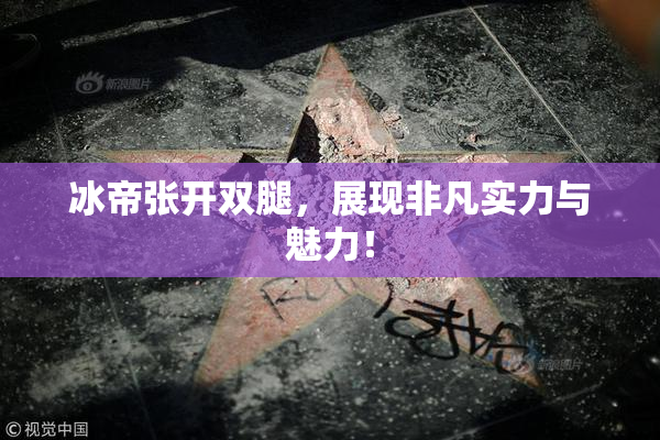 冰帝张开双腿，展现非凡实力与魅力！