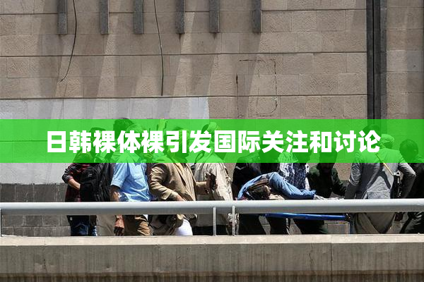 日韩裸体裸引发国际关注和讨论