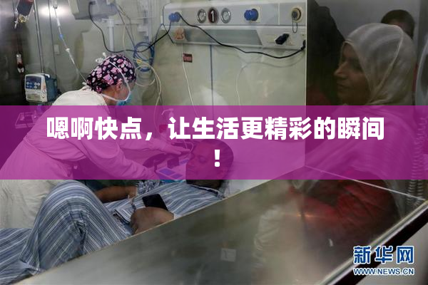 嗯啊快点，让生活更精彩的瞬间！