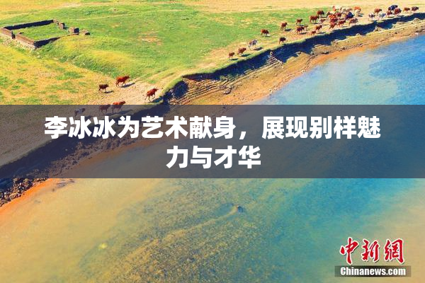 李冰冰为艺术献身，展现别样魅力与才华