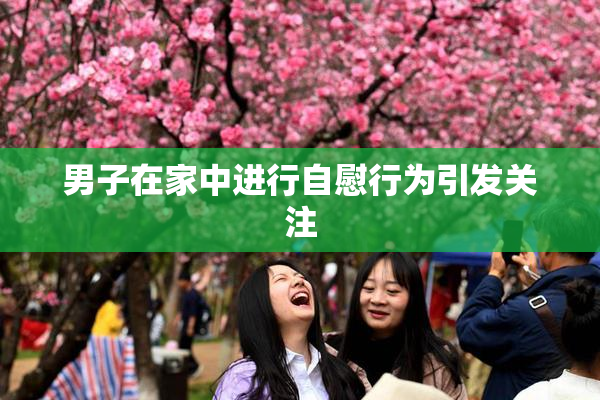男子在家中进行自慰行为引发关注