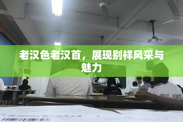 老汉色老汉首，展现别样风采与魅力