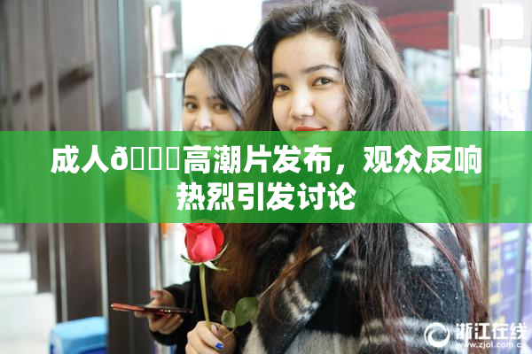 成人🔞高潮片发布，观众反响热烈引发讨论