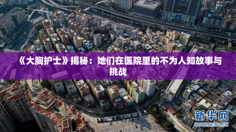 《大胸护士》揭秘：她们在医院里的不为人知故事与挑战