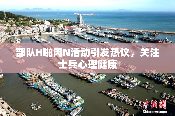 部队H啪肉N活动引发热议，关注士兵心理健康