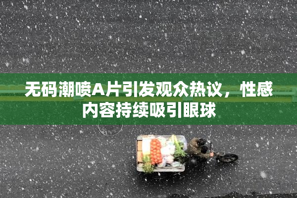 无码潮喷A片引发观众热议，性感内容持续吸引眼球