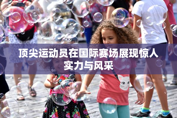 顶尖运动员在国际赛场展现惊人实力与风采